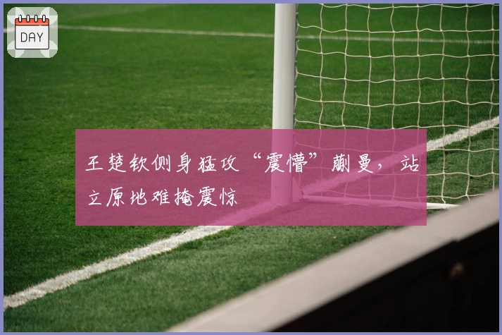 王楚钦侧身猛攻“震懵”蒯曼，站立原地难掩震惊