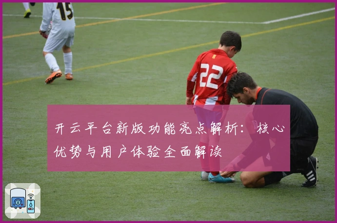开云平台新版功能亮点解析：核心优势与用户体验全面解读