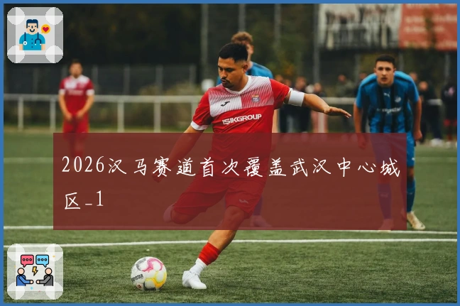 2026汉马赛道首次覆盖武汉中心城区_1