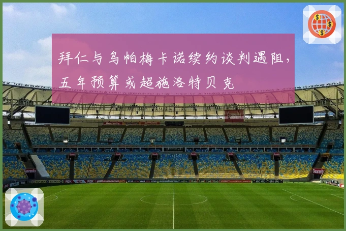 拜仁与乌帕梅卡诺续约谈判遇阻，五年预算或超施洛特贝克