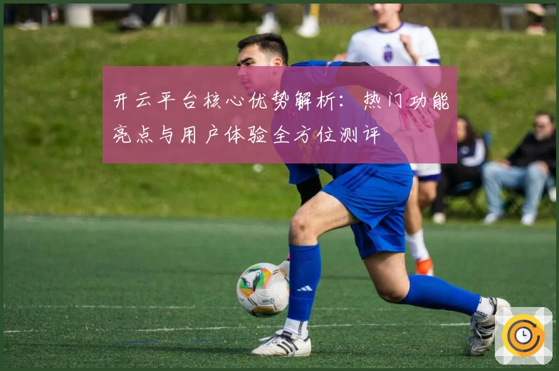 开云平台核心优势解析:热门功能亮点与用户体验全方位测评
