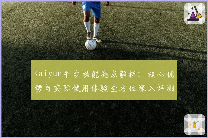 Kaiyun平台功能亮点解析：核心优势与实际使用体验全方位深入评测
