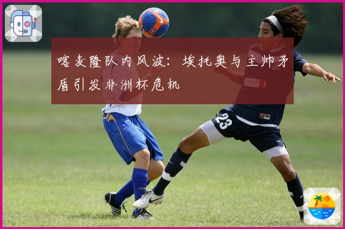 喀麦隆队内风波：埃托奥与主帅矛盾引发非洲杯危机