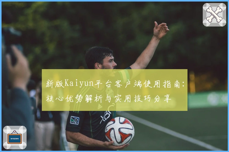 新版Kaiyun平台客户端使用指南：核心优势解析与实用技巧分享