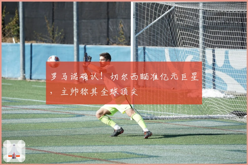 罗马诺确认！切尔西瞄准亿元巨星，主帅称其全球顶尖