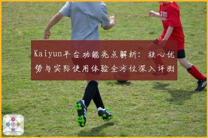 Kaiyun平台功能亮点解析：核心优势与实际使用体验全方位深入评测