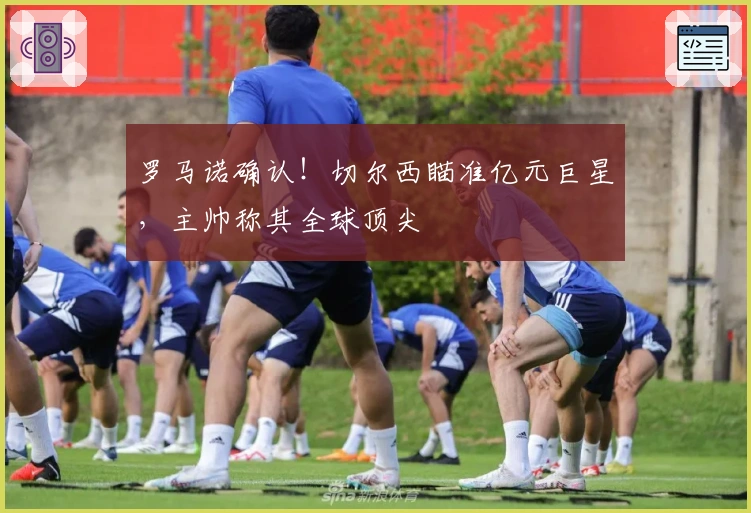 罗马诺确认！切尔西瞄准亿元巨星，主帅称其全球顶尖