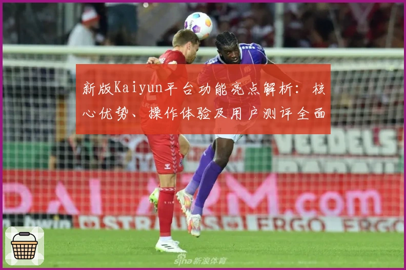 新版Kaiyun平台功能亮点解析：核心优势、操作体验及用户测评全面汇总