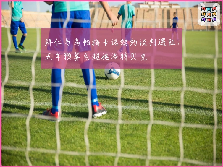 拜仁与乌帕梅卡诺续约谈判遇阻，五年预算或超施洛特贝克