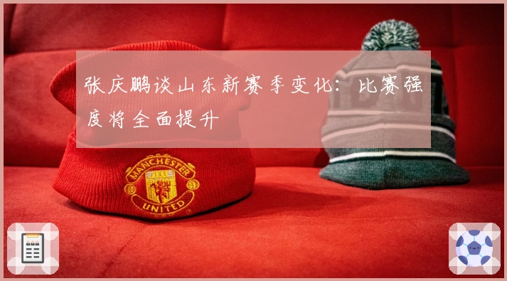 张庆鹏谈山东新赛季变化：比赛强度将全面提升