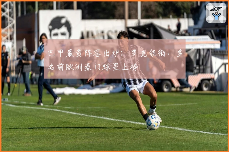 巴甲最贵阵容出炉：罗克领衔，多名前欧洲豪门球星上榜