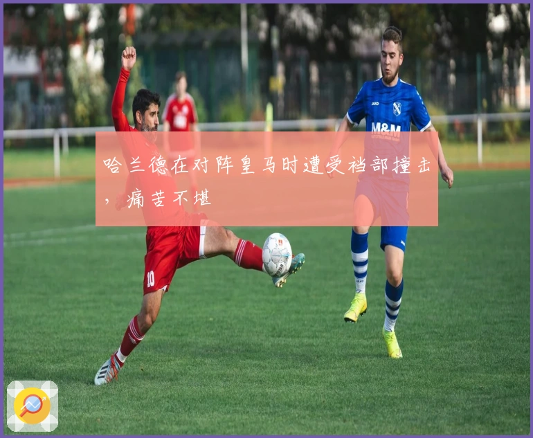 哈兰德在对阵皇马时遭受裆部撞击，痛苦不堪